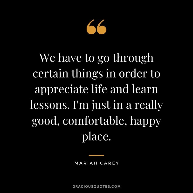 We have to go through certain things in order to appreciate life and learn lessons. I'm just in a really good, comfortable, happy place.