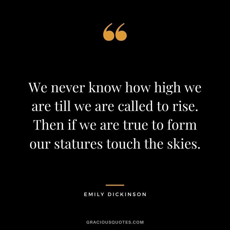 We never know how high we are till we are called to rise. Then if we are true to form our statures touch the skies.