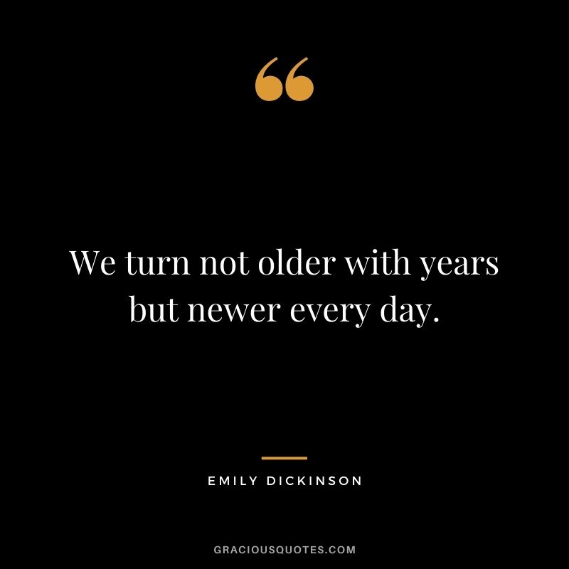 We turn not older with years but newer every day.