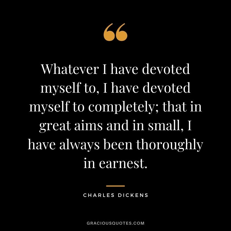 Whatever I have devoted myself to, I have devoted myself to completely; that in great aims and in small, I have always been thoroughly in earnest.