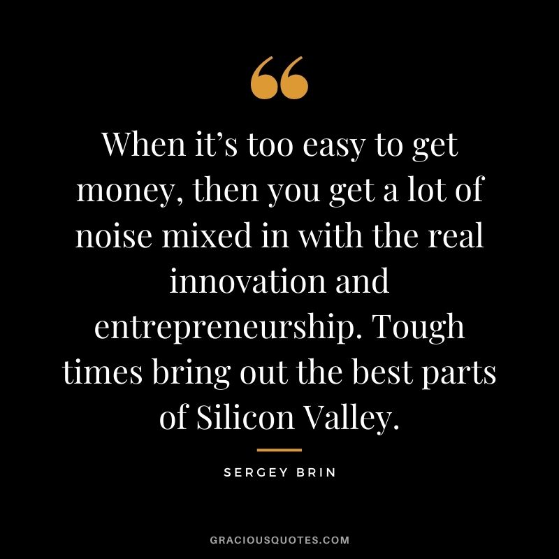 When it’s too easy to get money, then you get a lot of noise mixed in with the real innovation and entrepreneurship. Tough times bring out the best parts of Silicon Valley.