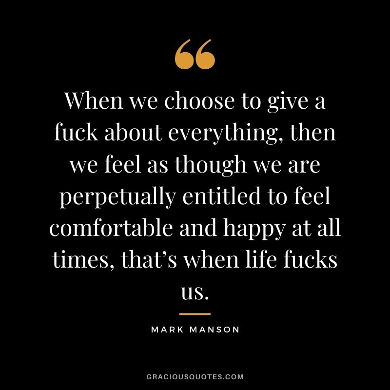 When we choose to give a fuck about everything, then we feel as though we are perpetually entitled to feel comfortable and happy at all times, that’s when life fucks us.