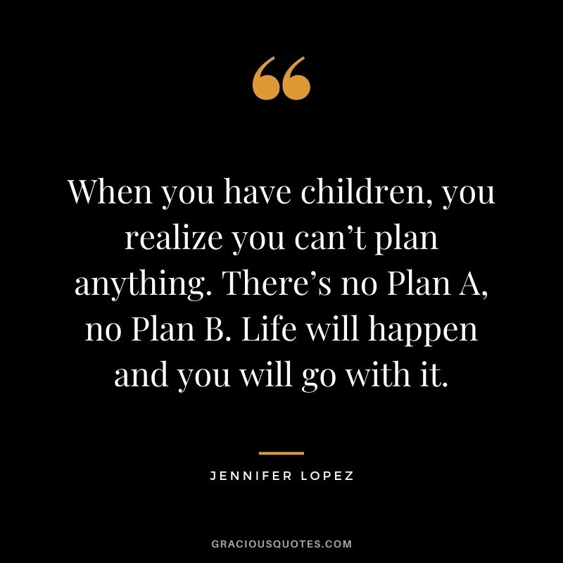 When you have children, you realize you can’t plan anything. There’s no Plan A, no Plan B. Life will happen and you will go with it.