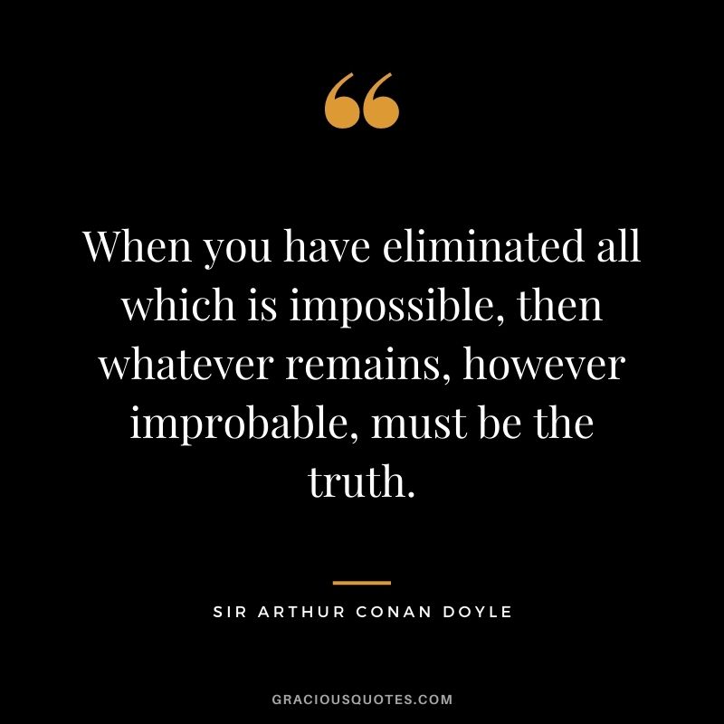 When you have eliminated all which is impossible, then whatever remains, however improbable, must be the truth.