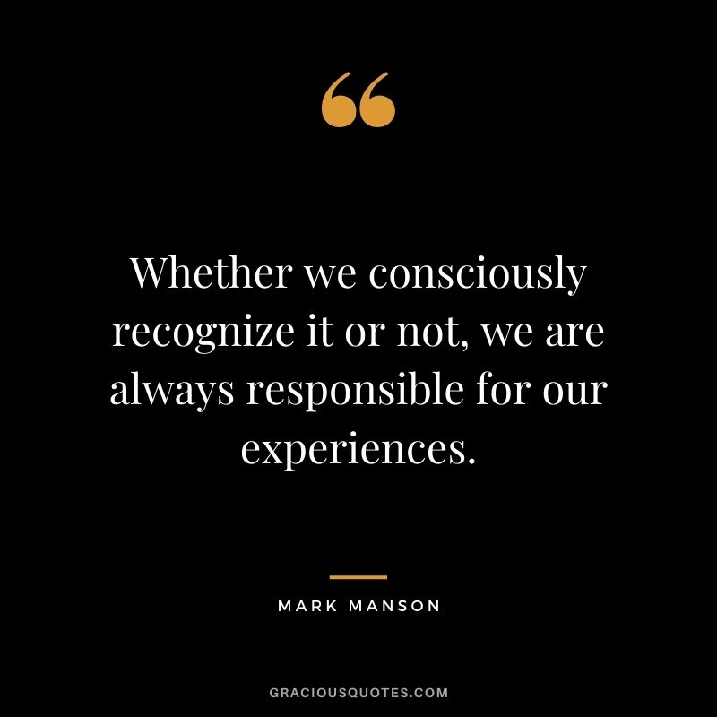 Whether we consciously recognize it or not, we are always responsible for our experiences.