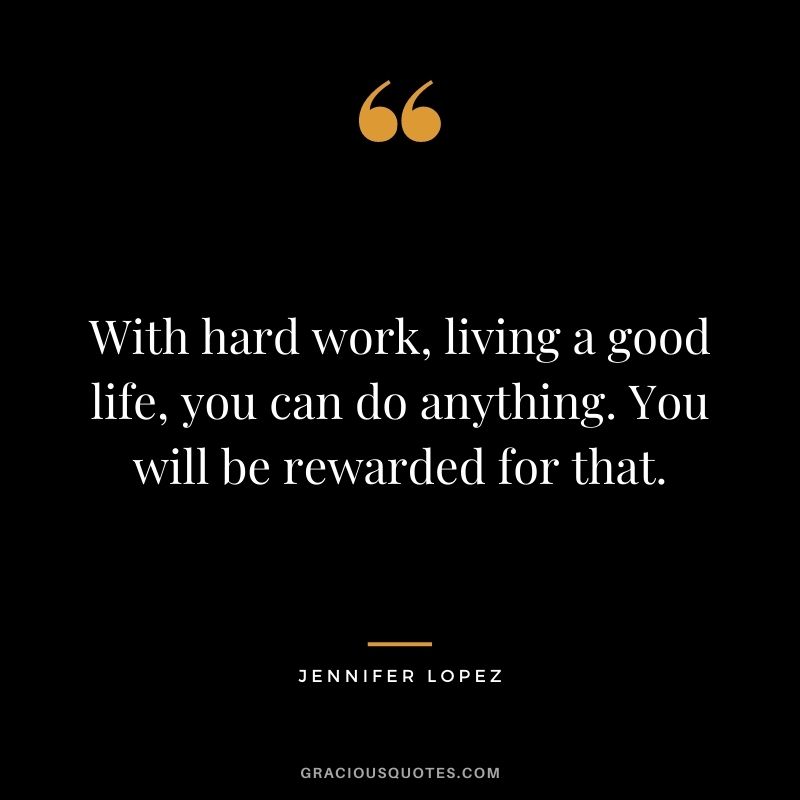 With hard work, living a good life, you can do anything. You will be rewarded for that.