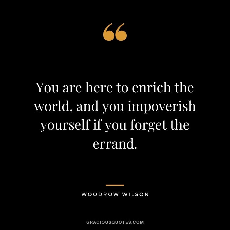 You are here to enrich the world, and you impoverish yourself if you forget the errand.