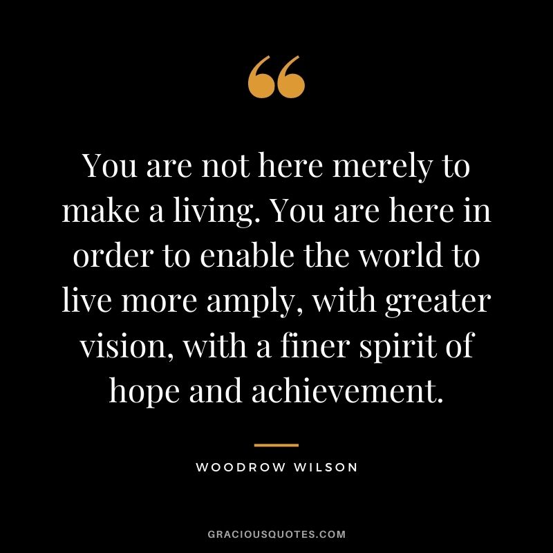 You are not here merely to make a living. You are here in order to enable the world to live more amply, with greater vision, with a finer spirit of hope and achievement.