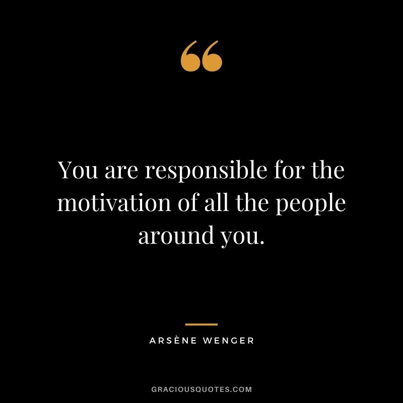 You are responsible for the motivation of all the people around you.
