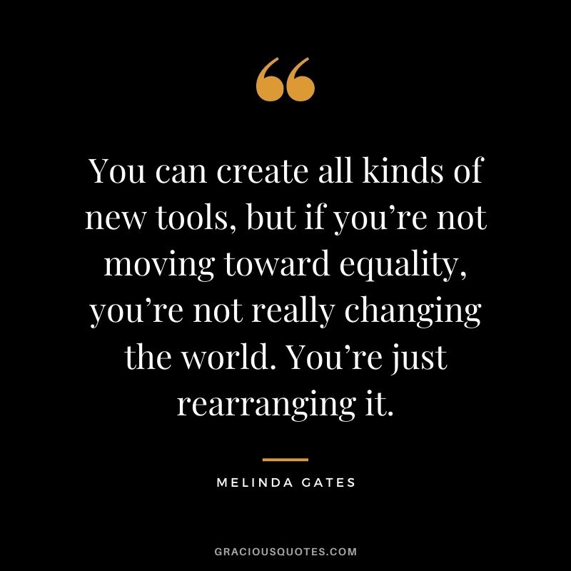 You can create all kinds of new tools, but if you’re not moving toward equality, you’re not really changing the world. You’re just rearranging it.