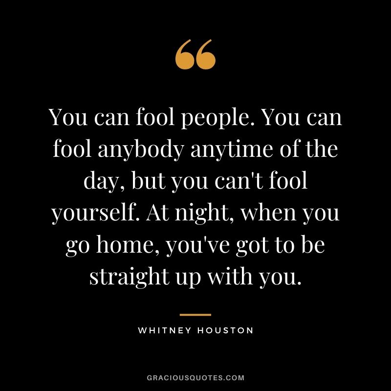 You can fool people. You can fool anybody anytime of the day, but you can't fool yourself. At night, when you go home, you've got to be straight up with you.