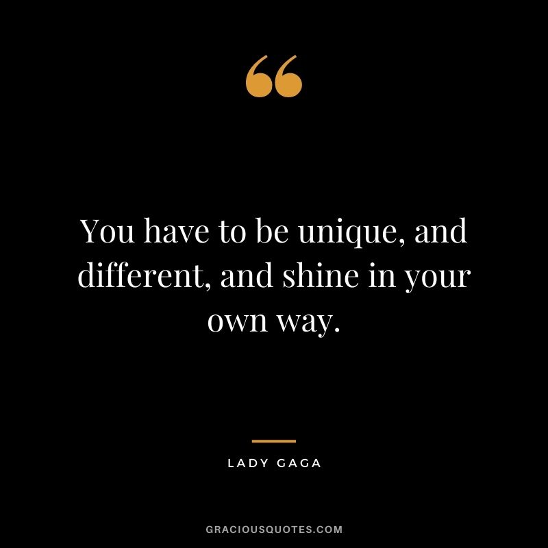 You have to be unique, and different, and shine in your own way.