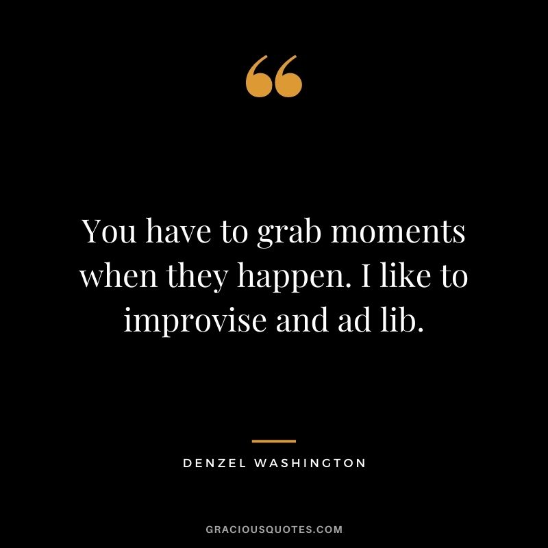 You have to grab moments when they happen. I like to improvise and ad lib.