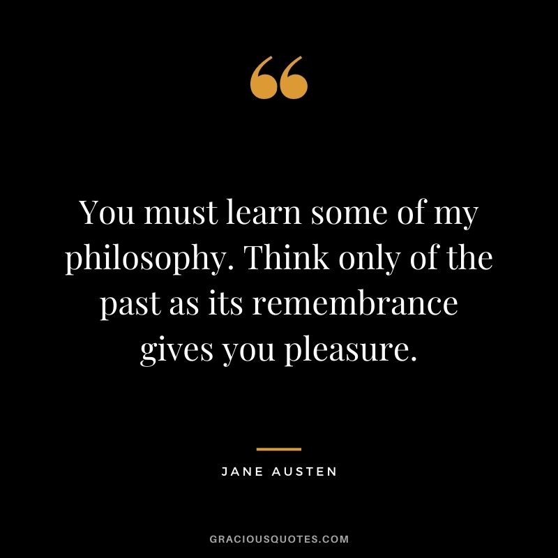 You must learn some of my philosophy. Think only of the past as its remembrance gives you pleasure.