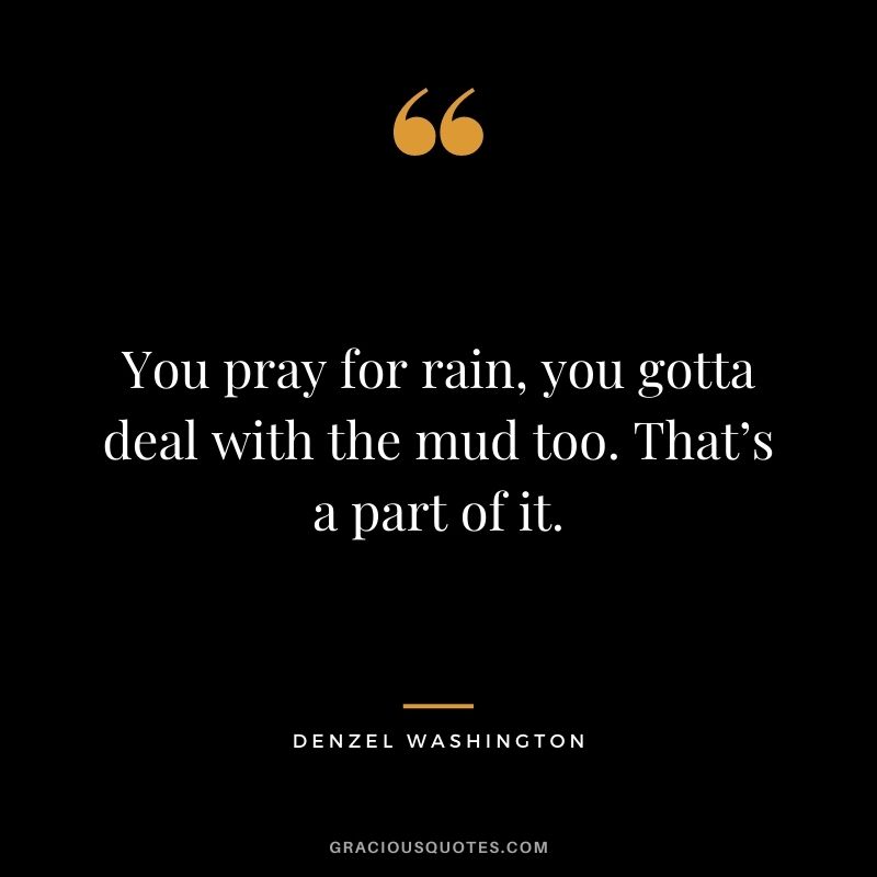 You pray for rain, you gotta deal with the mud too. That’s a part of it.
