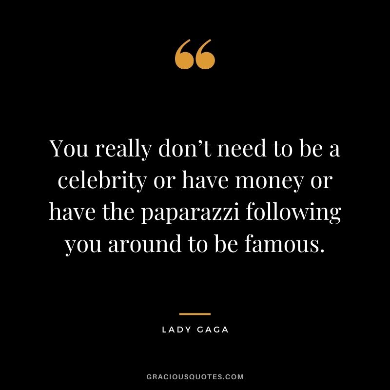 You really don’t need to be a celebrity or have money or have the paparazzi following you around to be famous.