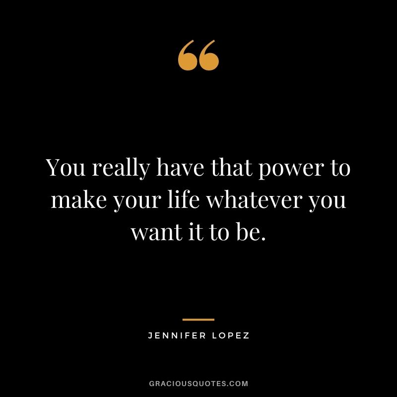 You really have that power to make your life whatever you want it to be.