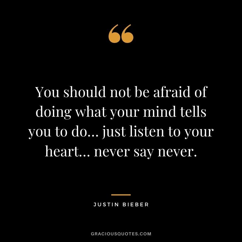 You should not be afraid of doing what your mind tells you to do… just listen to your heart… never say never. 