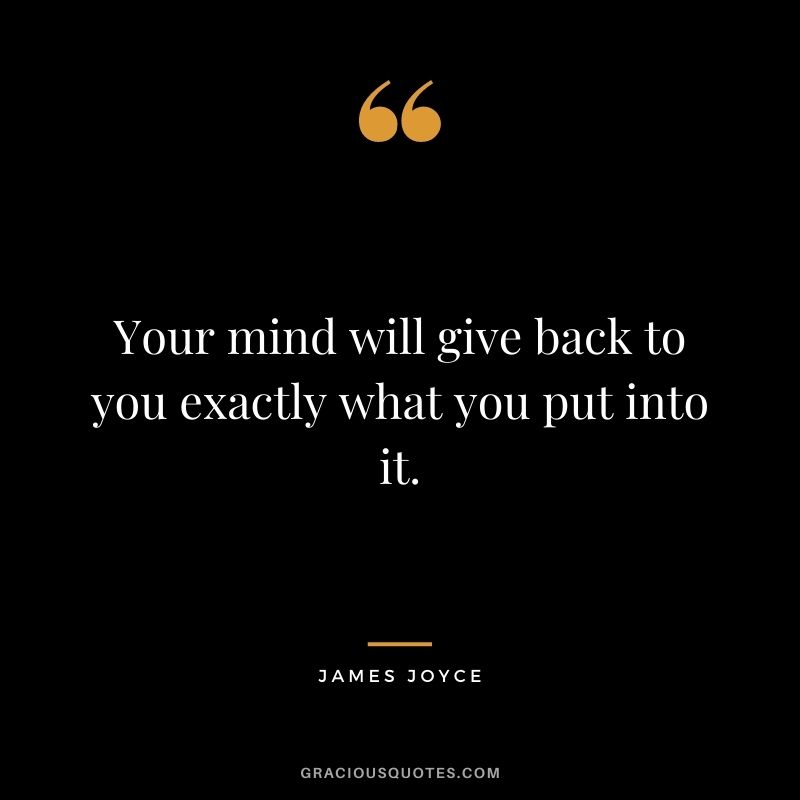 Your mind will give back to you exactly what you put into it.