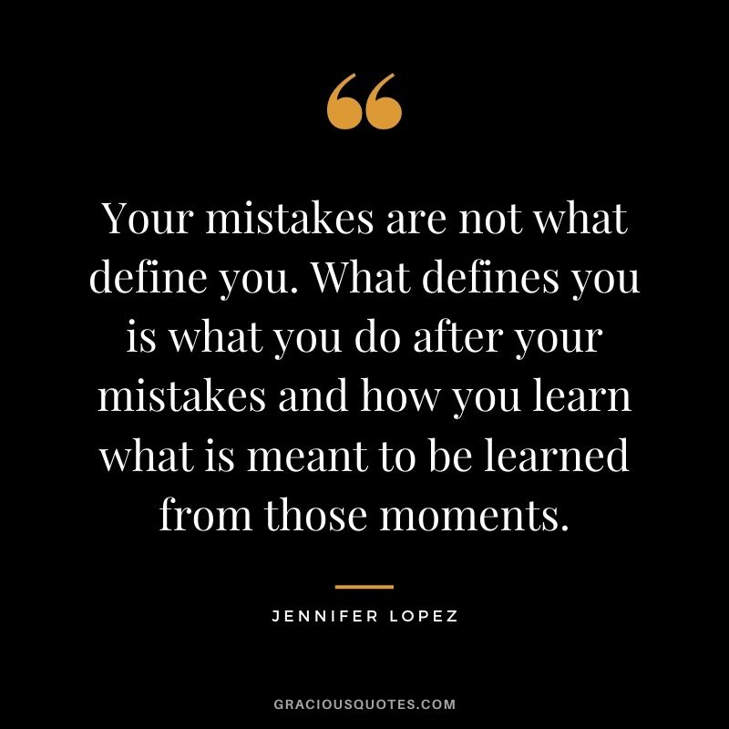 Your mistakes are not what define you. What defines you is what you do after your mistakes and how you learn what is meant to be learned from those moments.