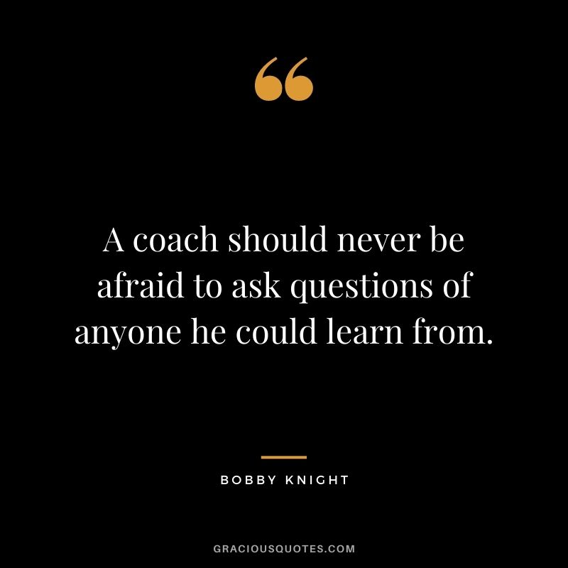 A coach should never be afraid to ask questions of anyone he could learn from. – Bobby Knight