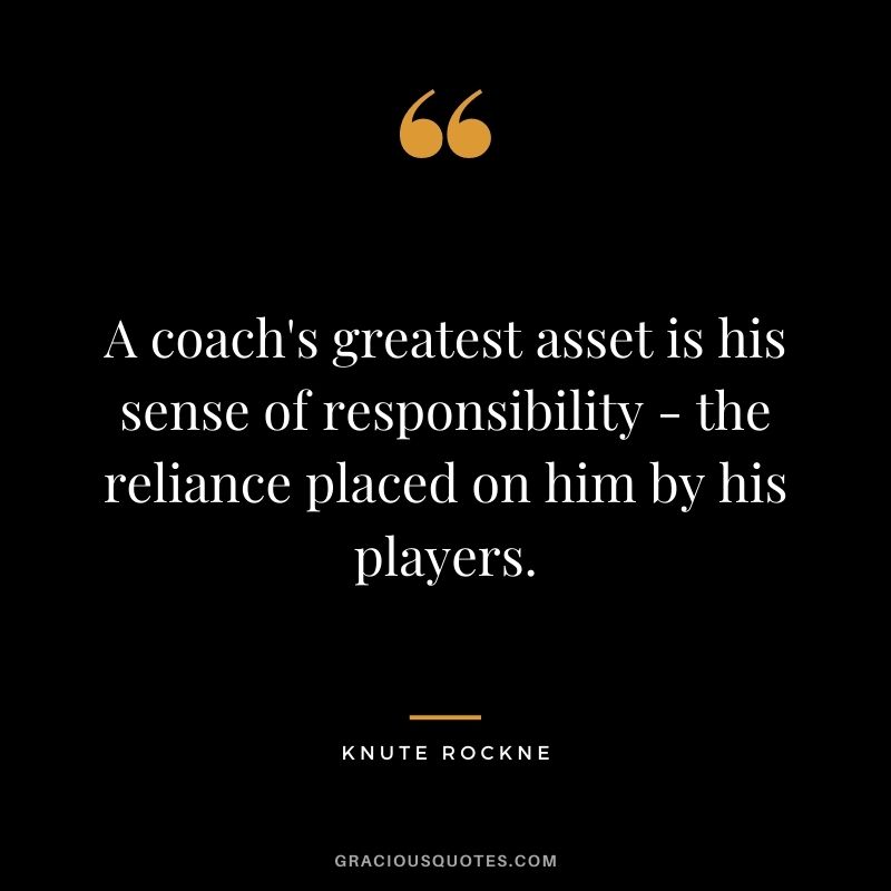 A coach's greatest asset is his sense of responsibility - the reliance placed on him by his players. - Knute Rockne
