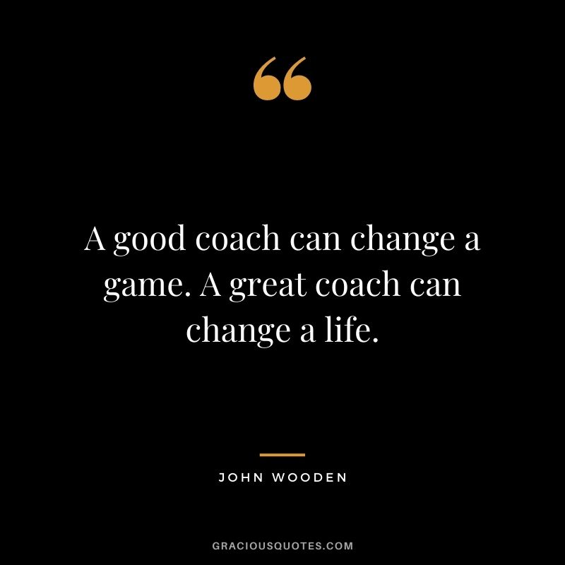 A good coach can change a game. A great coach can change a life. – John Wooden