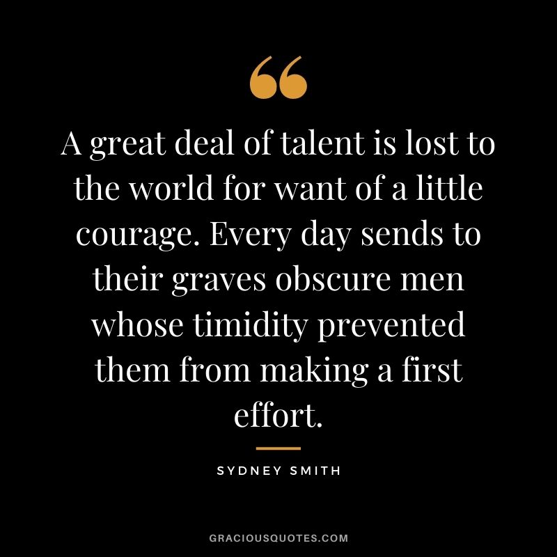 A great deal of talent is lost to the world for want of a little courage. Every day sends to their graves obscure men whose timidity prevented them from making a first effort. - Sydney Smith