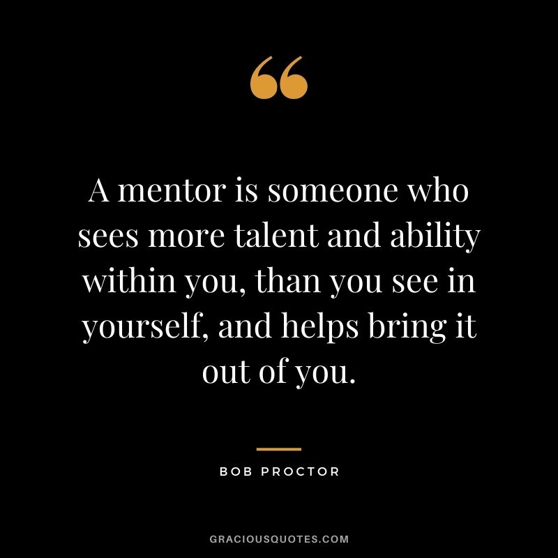 A mentor is someone who sees more talent and ability within you, than you see in yourself, and helps bring it out of you. - Bob Proctor