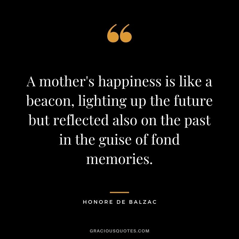A mother's happiness is like a beacon, lighting up the future but reflected also on the past in the guise of fond memories. - Honore de Balzac