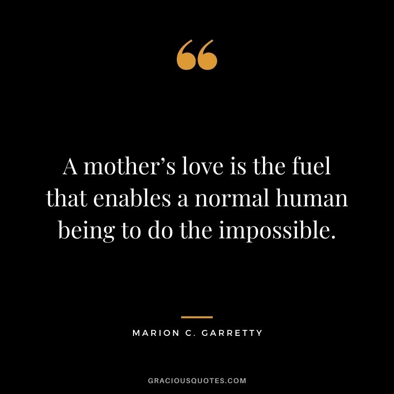 A mother’s love is the fuel that enables a normal human being to do the impossible. – Marion C. Garretty
