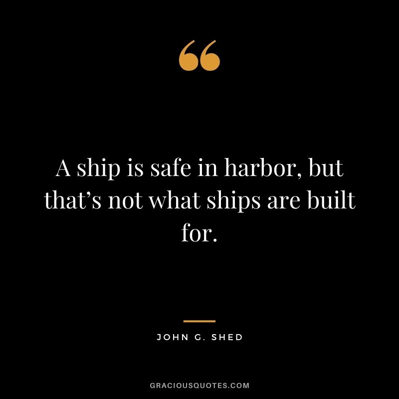 A ship is safe in harbor, but that’s not what ships are built for. — John G. Shed
