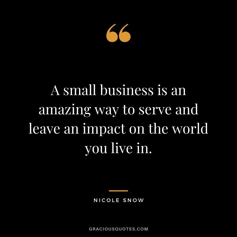 A small business is an amazing way to serve and leave an impact on the world you live in. - Nicole Snow