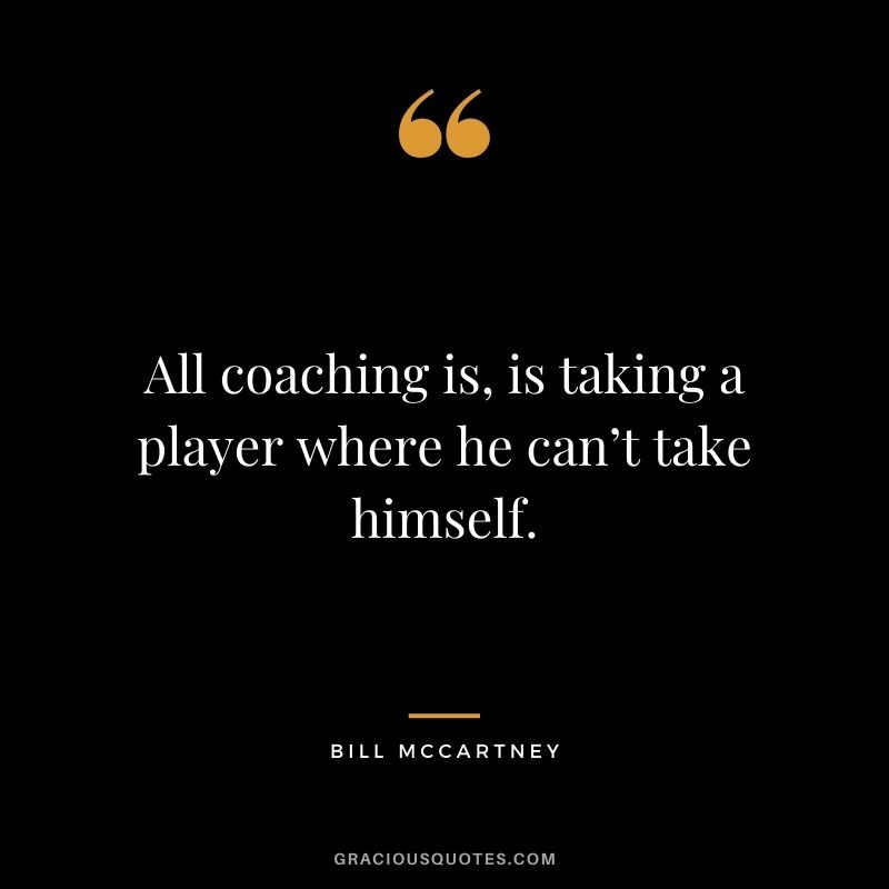 All coaching is, is taking a player where he can’t take himself. – Bill McCartney