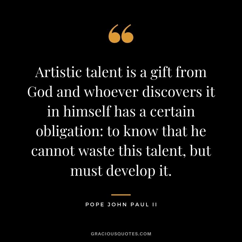 Artistic talent is a gift from God and whoever discovers it in himself has a certain obligation to know that he cannot waste this talent, but must develop it. ― Pope John Paul II