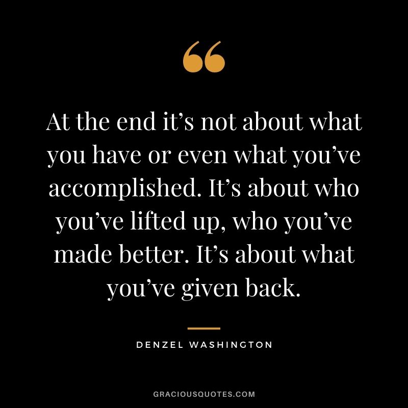 At the end it’s not about what you have or even what you’ve accomplished. It’s about who you’ve lifted up, who you’ve made better. It’s about what you’ve given back. - Denzel Washington