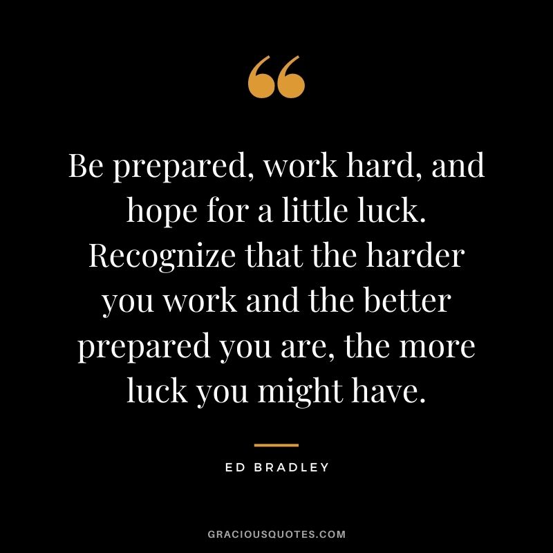 Be prepared, work hard, and hope for a little luck. Recognize that the harder you work and the better prepared you are, the more luck you might have. - Ed Bradley