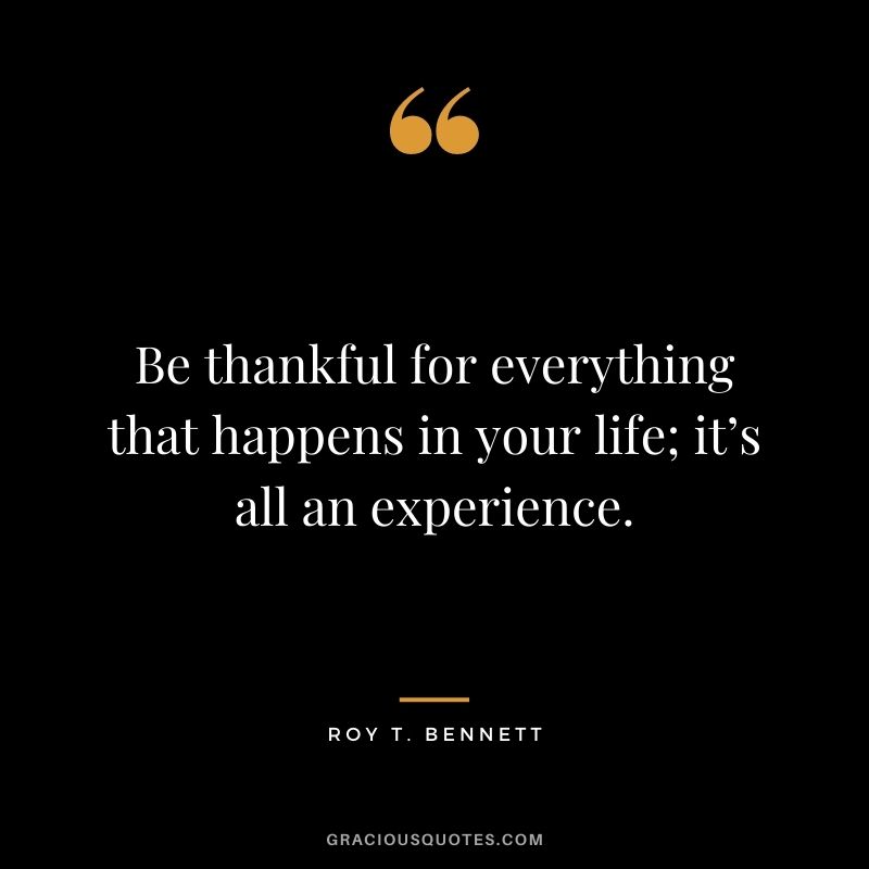 Be thankful for everything that happens in your life; it’s all an experience. ― Roy T. Bennett