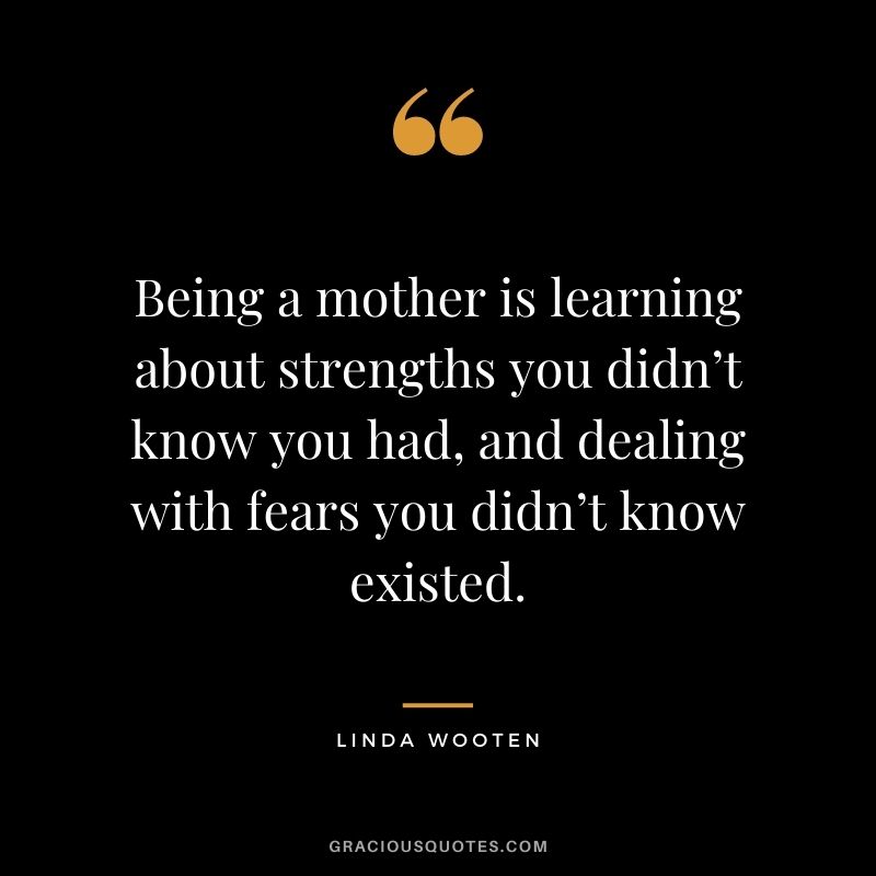 Being a mother is learning about strengths you didn’t know you had, and dealing with fears you didn’t know existed. — Linda Wooten