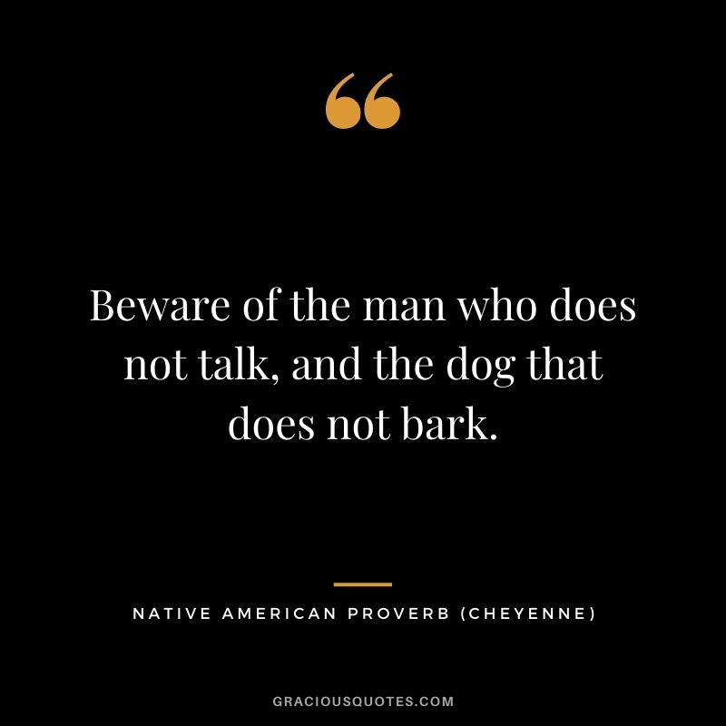 Beware of the man who does not talk, and the dog that does not bark. – Cheyenne