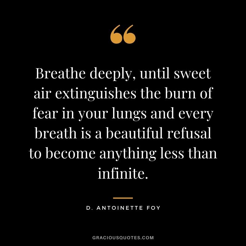 Breathe deeply, until sweet air extinguishes the burn of fear in your lungs and every breath is a beautiful refusal to become anything less than infinite. – D. Antoinette Foy