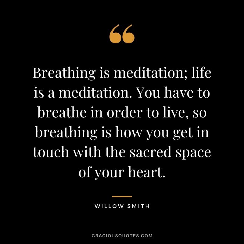 Breathing is meditation; life is a meditation. You have to breathe in order to live, so breathing is how you get in touch with the sacred space of your heart. – Willow Smith