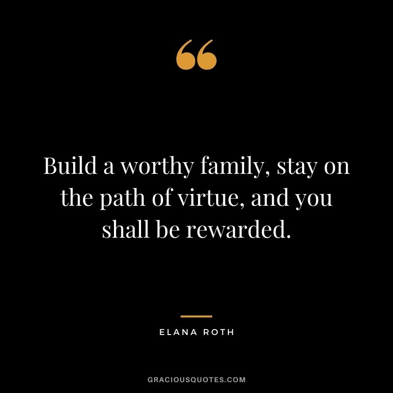 Build a worthy family, stay on the path of virtue, and you shall be rewarded. – Elana Roth