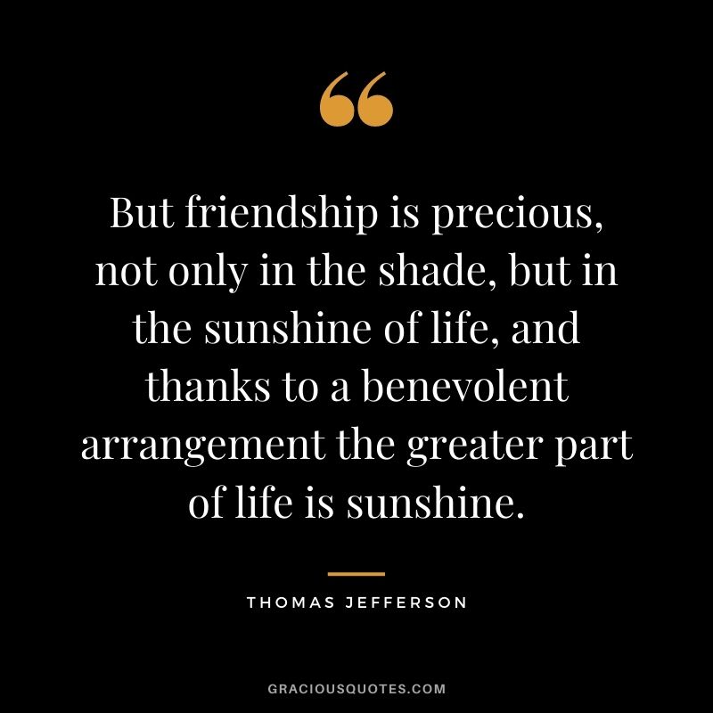 But friendship is precious, not only in the shade, but in the sunshine of life, and thanks to a benevolent arrangement the greater part of life is sunshine. - Thomas Jefferson