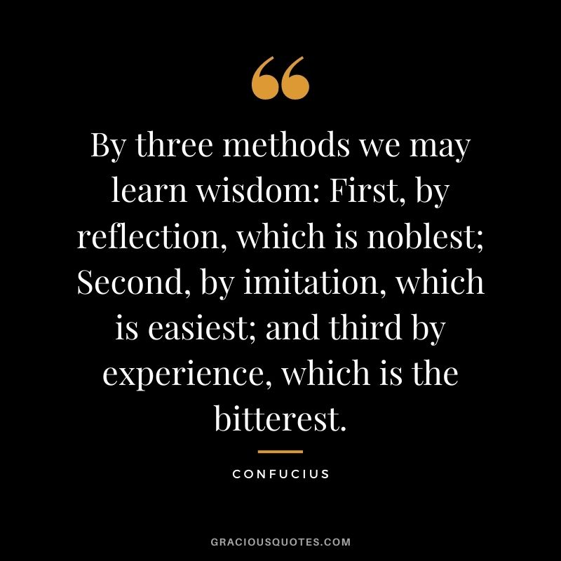 By three methods we may learn wisdom: First, by reflection, which is noblest; Second, by imitation, which is easiest; and third by experience, which is the bitterest. - Confucius