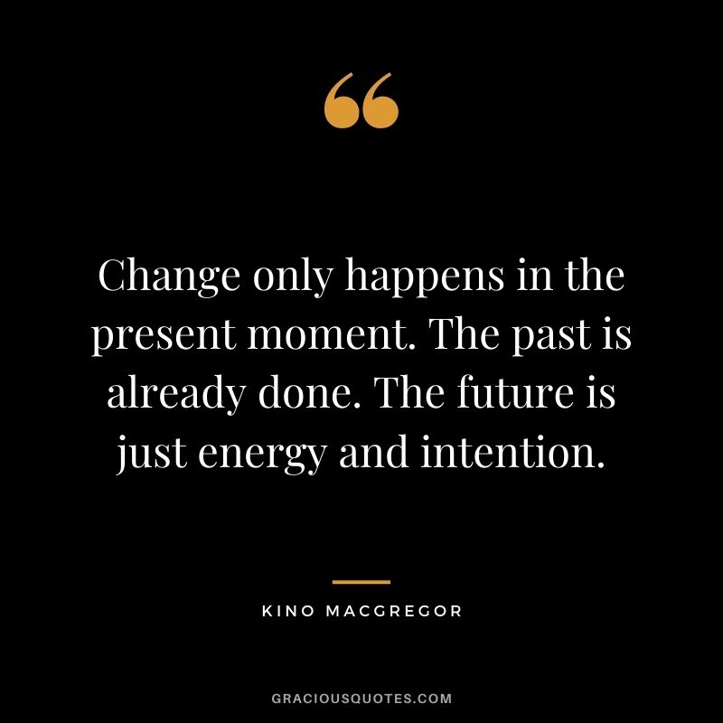 Change only happens in the present moment. The past is already done. The future is just energy and intention. ― Kino MacGregor