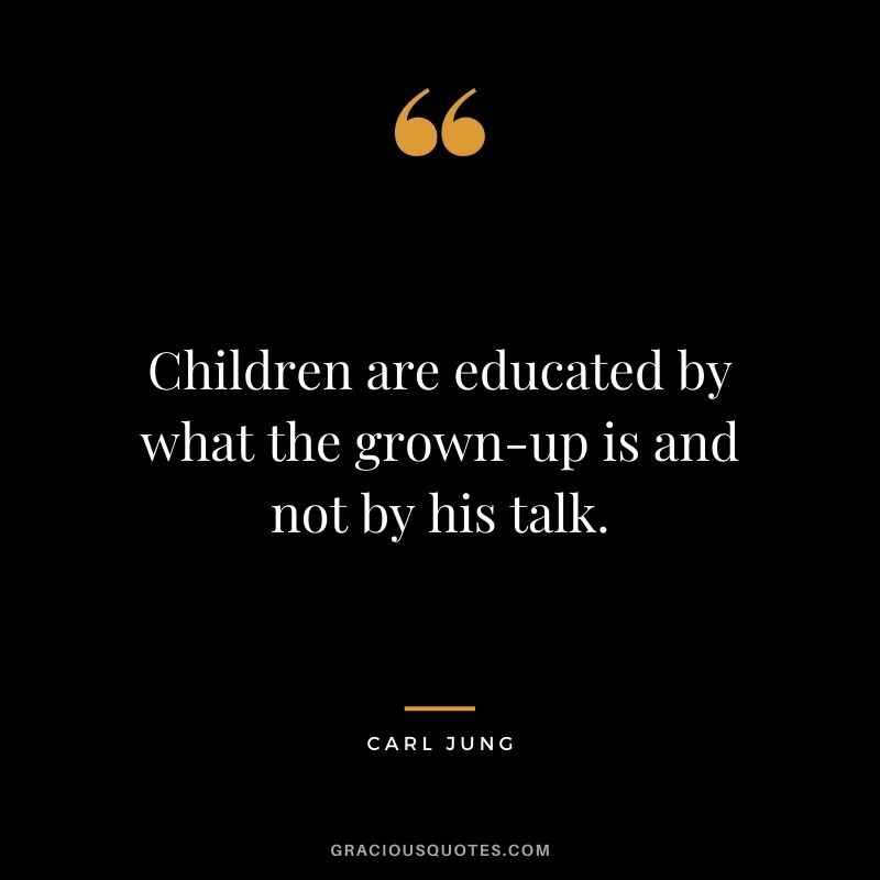 Children are educated by what the grown-up is and not by his talk. – Carl Jung