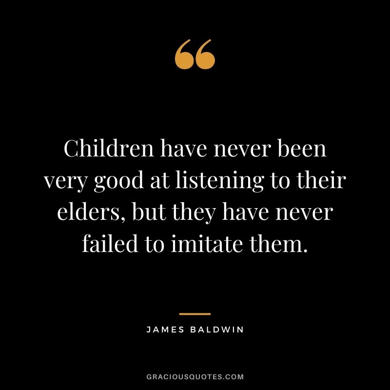 Children have never been very good at listening to their elders, but they have never failed to imitate them. ― James Baldwin