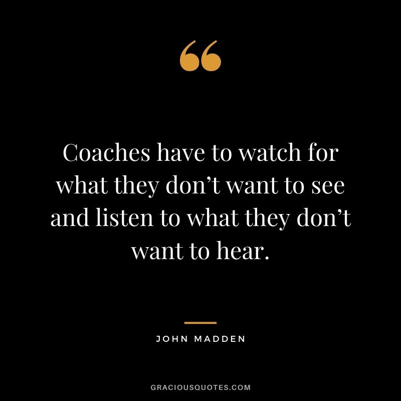 Coaches have to watch for what they don’t want to see and listen to what they don’t want to hear. – John Madden
