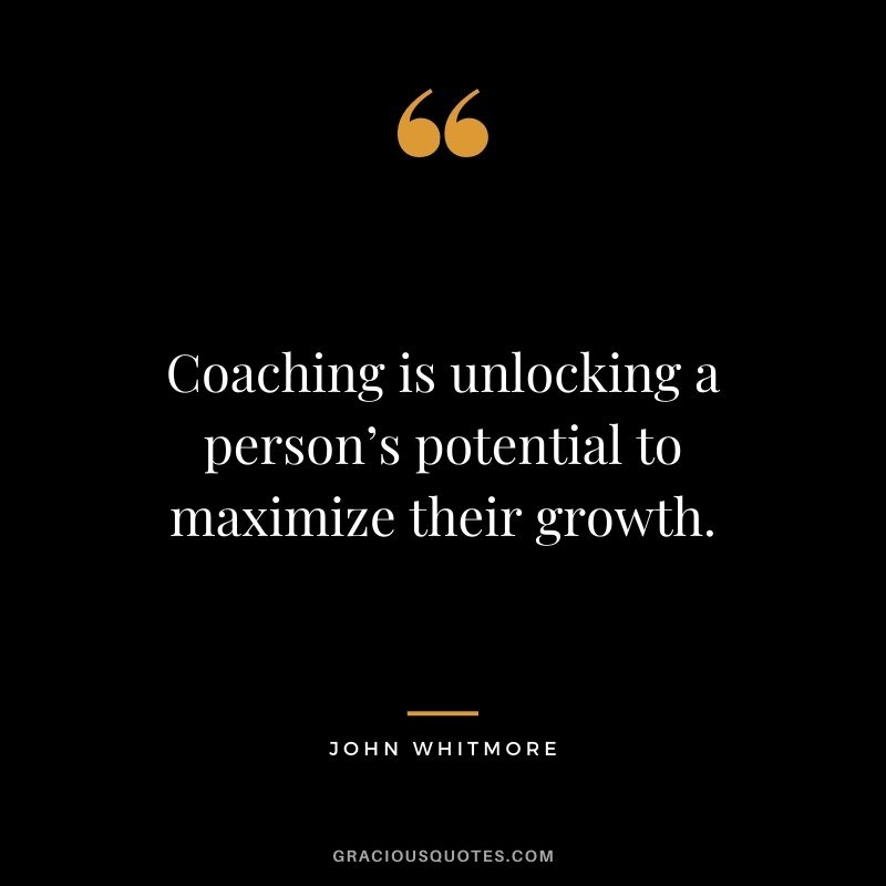 Coaching is unlocking a person’s potential to maximize their growth. – John Whitmore